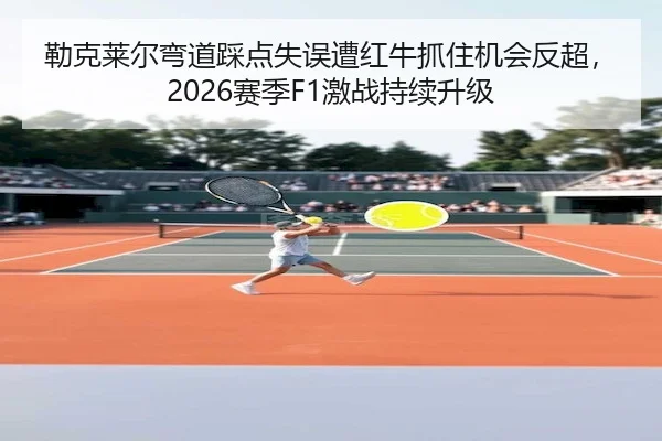 勒克莱尔弯道踩点失误遭红牛抓住机会反超，2026赛季F1激战持续升级 - Yabo Sports
